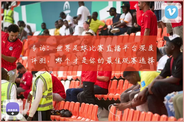 专访：世界足球比赛直播平台深度评测，哪个才是你的最佳观赛选择？