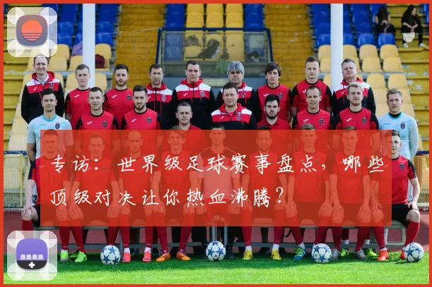 专访：世界级足球赛事盘点，哪些顶级对决让你热血沸腾？