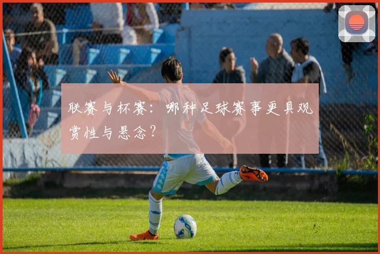联赛与杯赛：哪种足球赛事更具观赏性与悬念？