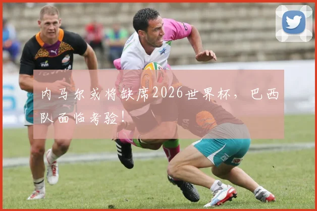 内马尔或将缺席2026世界杯，巴西队面临考验！