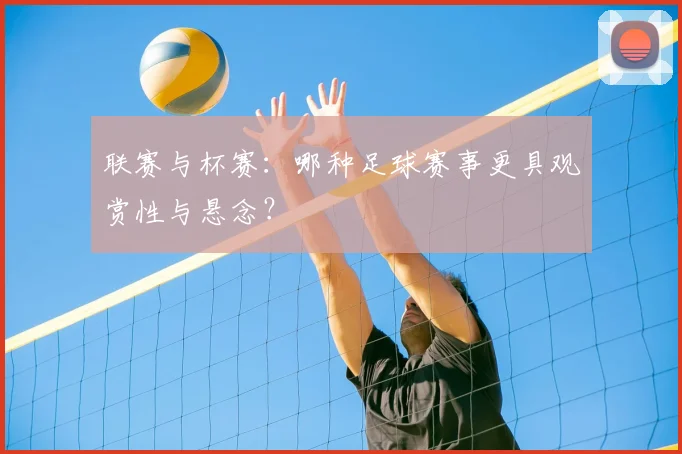 联赛与杯赛：哪种足球赛事更具观赏性与悬念？