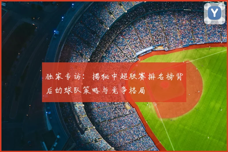 独家专访：揭秘中超联赛排名榜背后的球队策略与竞争格局