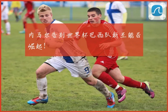 内马尔告别世界杯巴西队新王能否崛起！