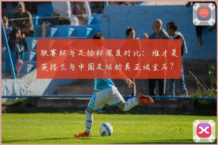 联赛杯与足协杯深度对比：谁才是英格兰与中国足坛的真正试金石？